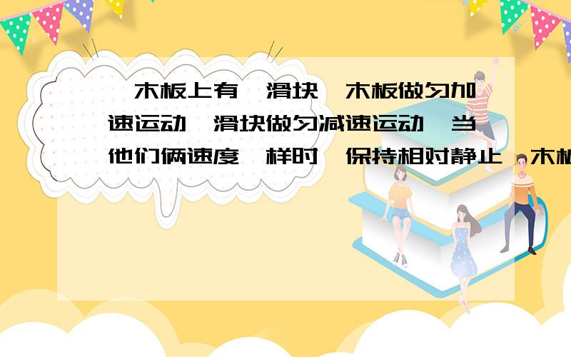 一木板上有一滑块,木板做匀加速运动,滑块做匀减速运动,当他们俩速度一样时,保持相对静止一木板上有一滑块,木板做匀加速运动,滑块做匀减速运动,当他们俩速度一样时的某一秒,保持相对