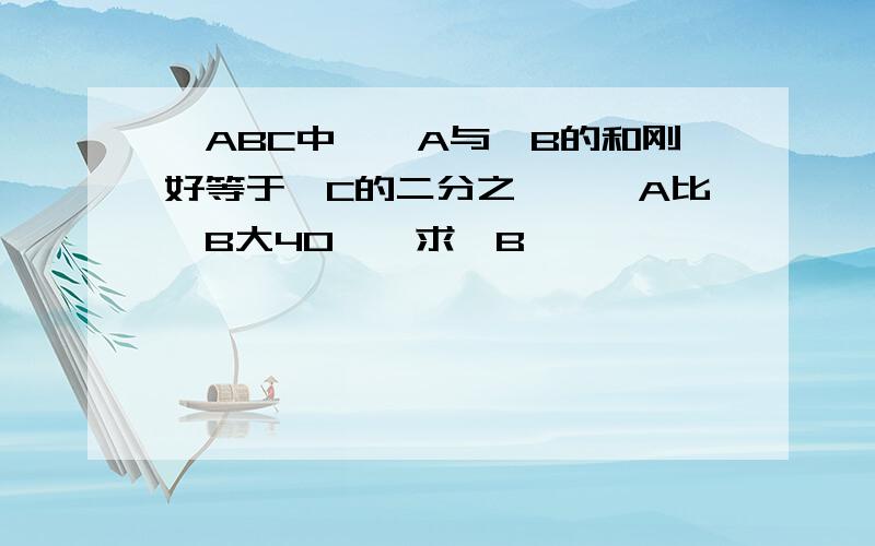 △ABC中,∠A与∠B的和刚好等于∠C的二分之一,∠A比∠B大40°,求∠B