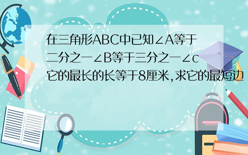 在三角形ABC中已知∠A等于二分之一∠B等于三分之一∠c它的最长的长等于8厘米,求它的最短边