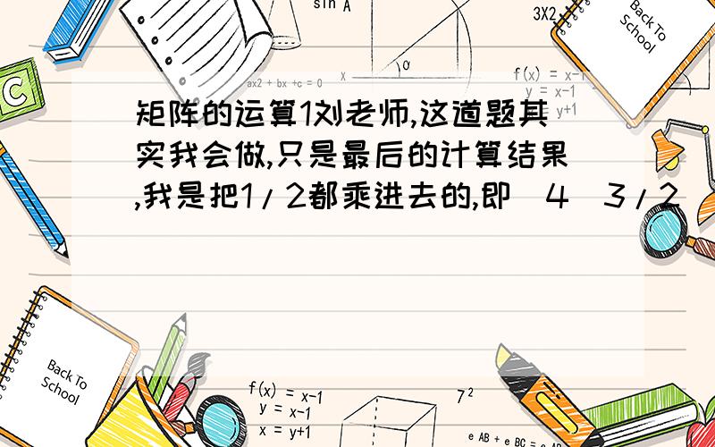 矩阵的运算1刘老师,这道题其实我会做,只是最后的计算结果,我是把1/2都乘进去的,即[4  3/2    -1]                                                                                                                        [-1  5