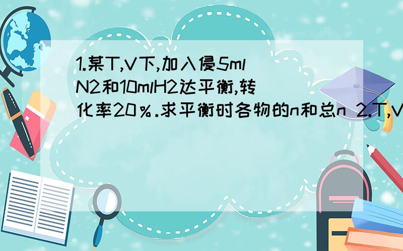 1.某T,V下,加入侵5mlN2和10mlH2达平衡,转化率20％.求平衡时各物的n和总n 2.T,V不变,加入SO2,O2 2SO2+O2=(可逆)2SO3 达平衡.SO2,O2,SO3分别为2.8mol/l ,2.4mol/l,1.2mol/l.求SO2转化率和反应前后气体的压强比 最好