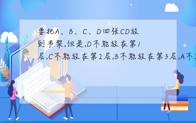 要把A、B、C、D四张CD放到书架,但是,D不能放在第1层,C不能放在第2层,B不能放在第3层,A不能放在第4层.下问共有多少种不同的放法?（要说明!）说明原因 为什么?