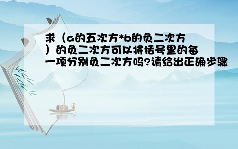 求（a的五次方*b的负二次方）的负二次方可以将括号里的每一项分别负二次方吗?请给出正确步骤