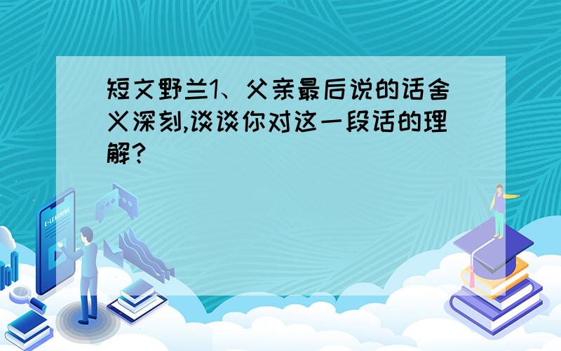 短文野兰1、父亲最后说的话舍义深刻,谈谈你对这一段话的理解?