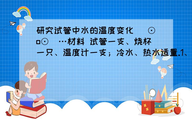 研究试管中水的温度变化 (⊙o⊙)…材料 试管一支、烧杯一只、温度计一支；冷水、热水适量.1、在试管里倒入约占三分之二的冷水,并测出试管中冷水的温度.2、在烧杯里倒入适量的热水,热