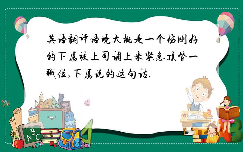 英语翻译语境大概是一个伤刚好的下属被上司调上来紧急顶替一职位,下属说的这句话.