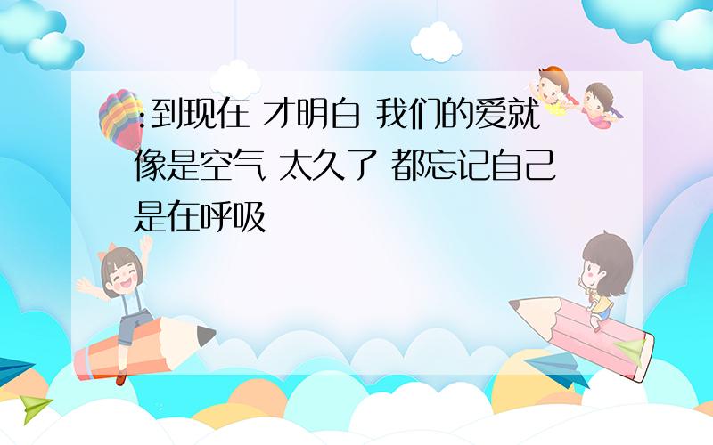 :到现在 才明白 我们的爱就像是空气 太久了 都忘记自己是在呼吸