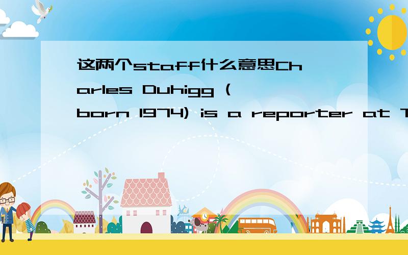 这两个staff什么意思Charles Duhigg (born 1974) is a reporter at The New York Times,[1] where he writes for the business section.Prior to joining the staff of the New York Times in 2006,he was a staff writer of the Los Angeles Times.He lives in