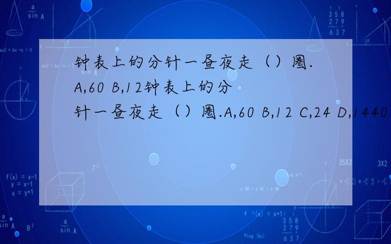 钟表上的分针一昼夜走（）圈.A,60 B,12钟表上的分针一昼夜走（）圈.A,60 B,12 C,24 D,1440