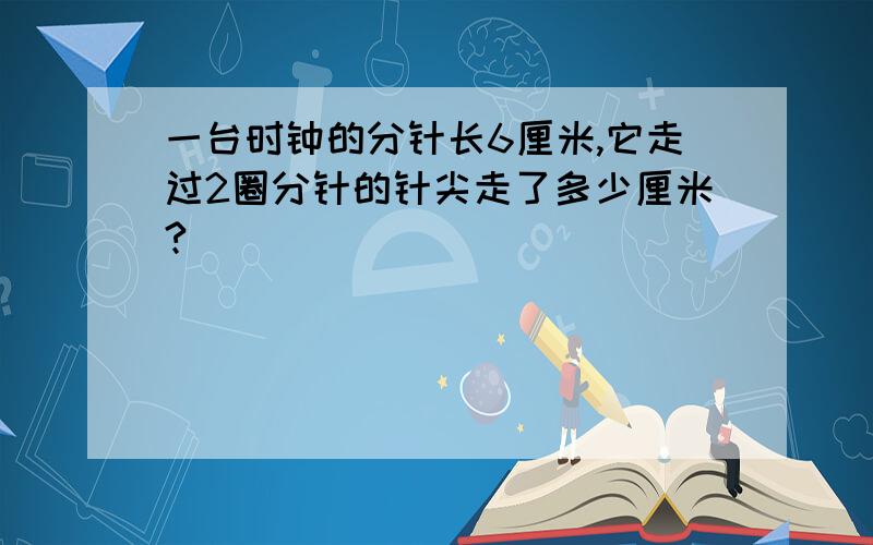 一台时钟的分针长6厘米,它走过2圈分针的针尖走了多少厘米?