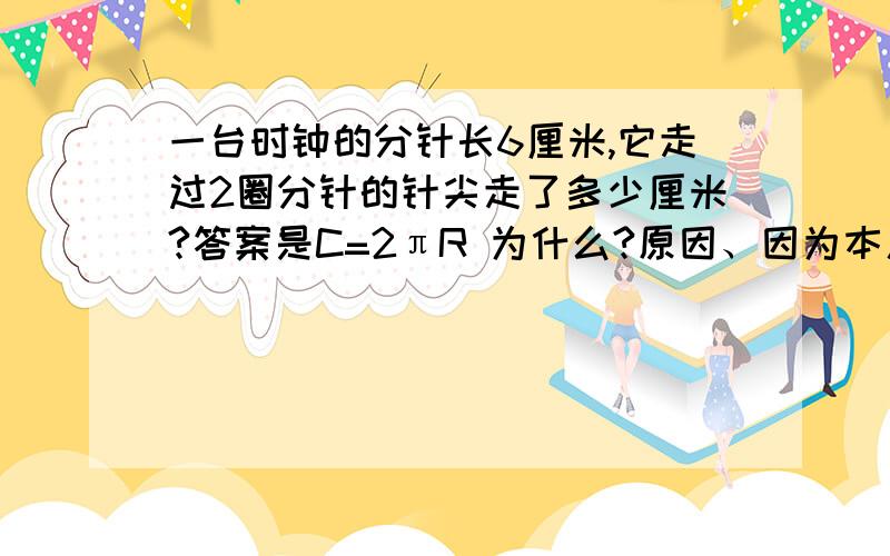 一台时钟的分针长6厘米,它走过2圈分针的针尖走了多少厘米?答案是C=2πR 为什么?原因、因为本人才五年级= =、