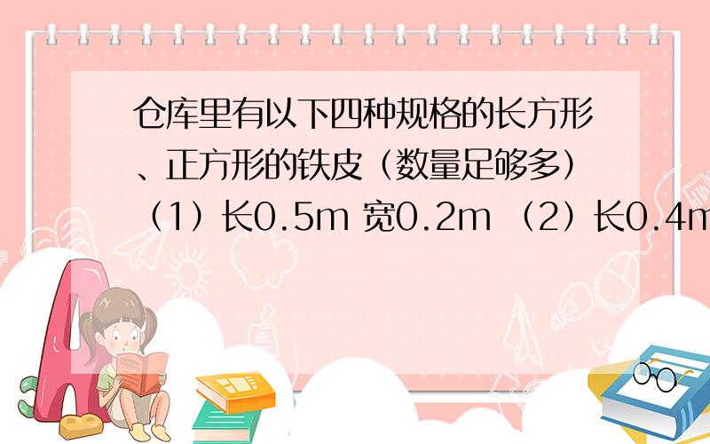 仓库里有以下四种规格的长方形、正方形的铁皮（数量足够多）（1）长0.5m 宽0.2m （2）长0.4m 宽0.2m（3）长0.5m 宽0.4m （4）边长0.2m从中选5块铁皮,焊接成一个无盖的长发体（或正方体）水箱.先