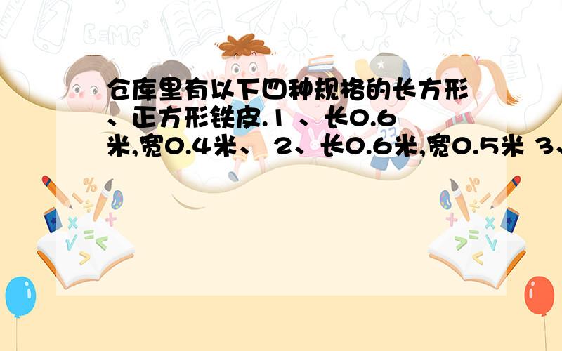 仓库里有以下四种规格的长方形、正方形铁皮.1 、长0.6米,宽0.4米、 2、长0.6米,宽0.5米 3、长0.5米,宽0.4米 4、边长0.4米张师傅从中选5张铁皮,焊接成一个无盖的长方体（或正方体）水箱,可以选