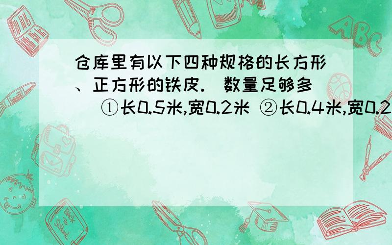 仓库里有以下四种规格的长方形、正方形的铁皮.（数量足够多） ①长0.5米,宽0.2米 ②长0.4米,宽0.2米 ③仓库里有以下四种规格的长方形、正方形的铁皮.（数量足够多）①长0.5米,宽0.2米 ②长0