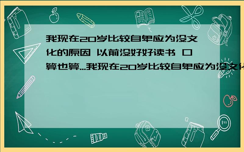 我现在20岁比较自卑应为没文化的原因 以前没好好读书 口算也算...我现在20岁比较自卑应为没文化的原因 以前没好好读书 口算也算不来 我发觉我真没用!