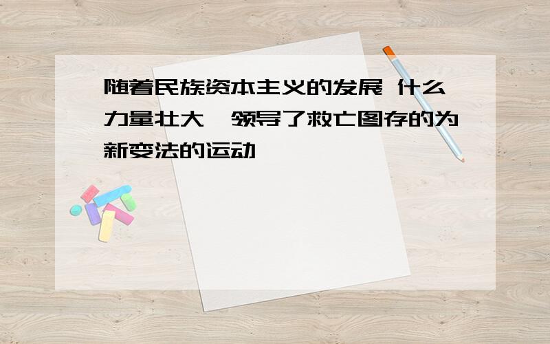 随着民族资本主义的发展 什么力量壮大,领导了救亡图存的为新变法的运动