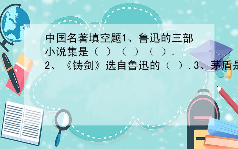 中国名著填空题1、鲁迅的三部小说集是（ ）（ ）（ ）.2、《铸剑》选自鲁迅的（ ）.3、茅盾是首开了（ ）小说先河,代表作品是（ ）.4、（ ）的（ ）小说描写了湘西的美好的风土人情.5、