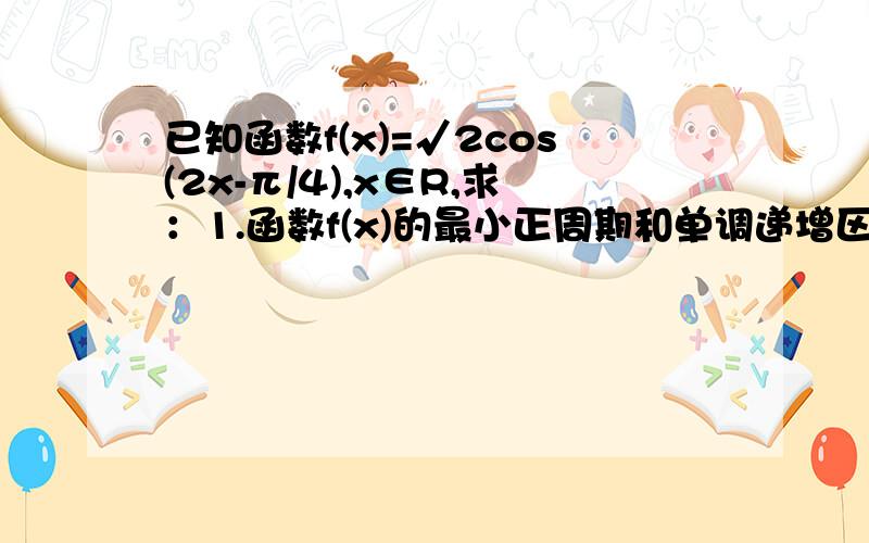 已知函数f(x)=√2cos(2x-π/4),x∈R,求：1.函数f(x)的最小正周期和单调递增区间.2.函数f(x)在区间[-π/8,π/2]上的最大值和最小值,并求出取得最值时x的值