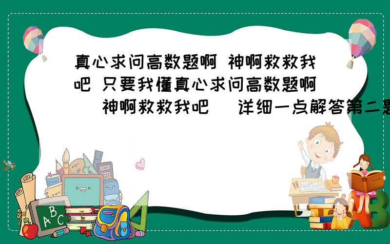 真心求问高数题啊 神啊救救我吧 只要我懂真心求问高数题啊   神啊救救我吧   详细一点解答第二题   好吗?  分别解释下   只要我懂了  我就会采纳的   谢谢了啊   另外说一下,