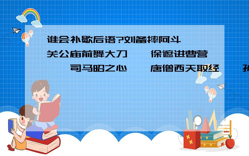 谁会补歇后语?刘备摔阿斗——关公庙前舞大刀——徐遮进曹营——司马昭之心——唐僧西天取经——孙大圣听见紧箍咒——猪八戒吃人参果——