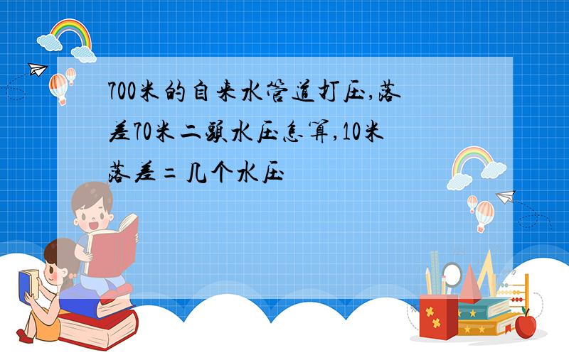 700米的自来水管道打压,落差70米二头水压怎算,10米落差=几个水压