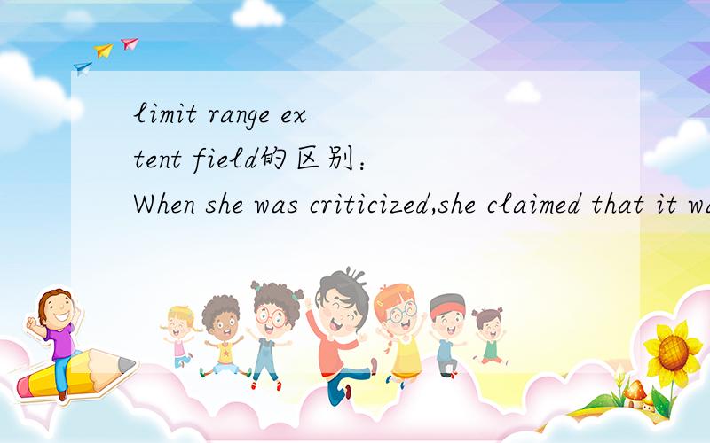 limit range extent field的区别：When she was criticized,she claimed that it was outside her ________ of responsibility.A) field C) extentB) limit D) range感觉都差不多 A:职责领域 B 职责范围（限度） C：职责范围 D：职责范