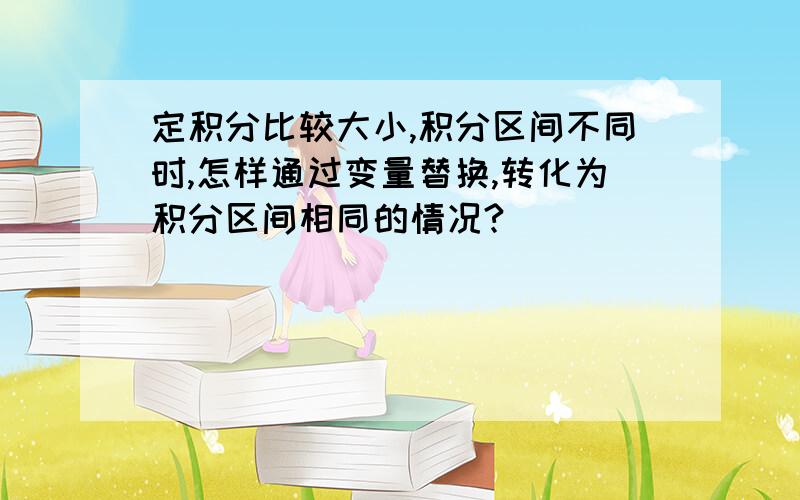 定积分比较大小,积分区间不同时,怎样通过变量替换,转化为积分区间相同的情况?