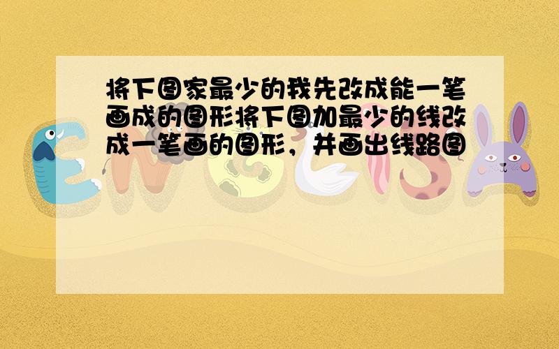 将下图家最少的我先改成能一笔画成的图形将下图加最少的线改成一笔画的图形，并画出线路图