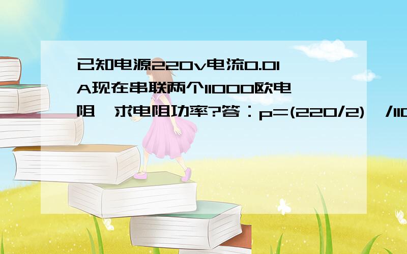 已知电源220v电流0.01A现在串联两个11000欧电阻,求电阻功率?答：p=(220/2)^/11000=1.1w考虑用两倍2.2w （电阻串联公式）^这个是平方号这是书里面正常答题方式,问题如果用2.2w电阻,极限电压就是√PR=