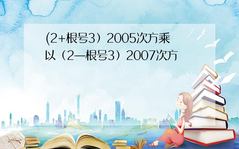 (2+根号3）2005次方乘以（2—根号3）2007次方