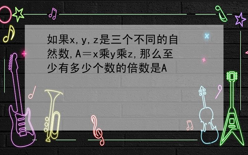 如果x,y,z是三个不同的自然数,A＝x乘y乘z,那么至少有多少个数的倍数是A