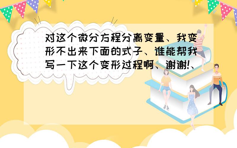 对这个微分方程分离变量、我变形不出来下面的式子、谁能帮我写一下这个变形过程啊、谢谢!、