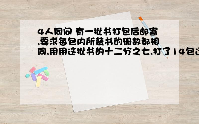 4人同问 有一批书打包后邮寄,要求每包内所装书的册数都相同,用用这批书的十二分之七,打了14包还多35本连同第一次多的零头刚好又打了11包,这批书共有多少本?