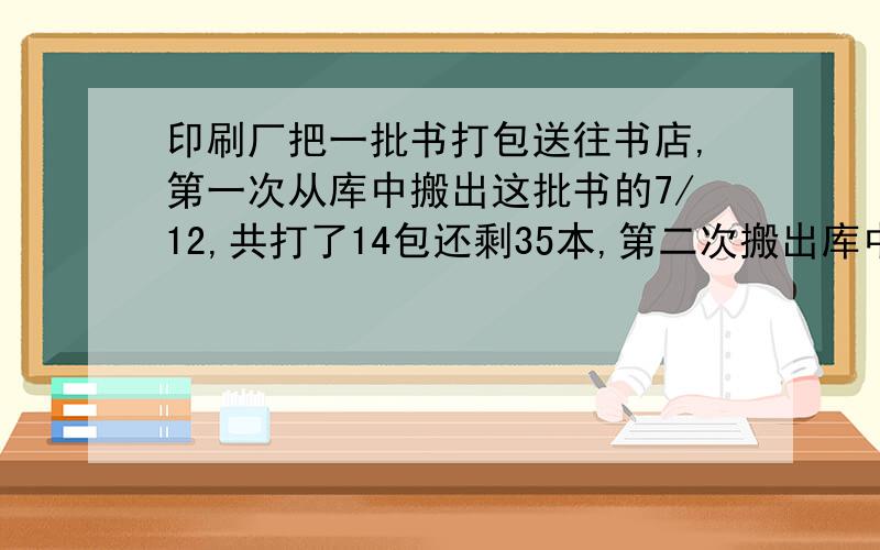 印刷厂把一批书打包送往书店,第一次从库中搬出这批书的7/12,共打了14包还剩35本,第二次搬出库中剩下的书和第一次的35本共打11包.这批书共几本