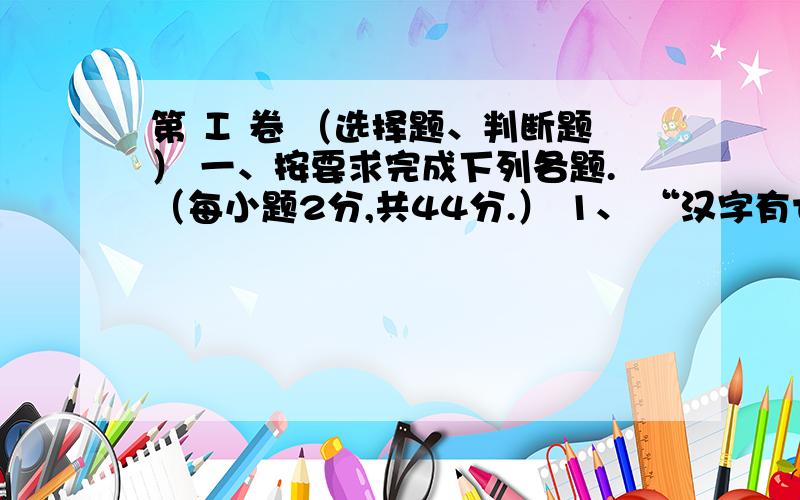 第 Ⅰ 卷 （选择题、判断题） 一、按要求完成下列各题.（每小题2分,共44分.） 1、 “汉字有七种字体：甲骨文、金书、小篆、隶书、楷书、草书、行书.”这句话所用字体是 A、隶书 B 、楷书