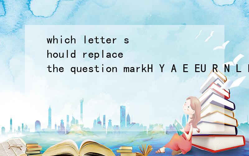 which letter should replace the question markH Y A E EU R N L PG D S Y 能说为什么么?不说也没事的应该是 H Y A E EU R N L PG D S Y