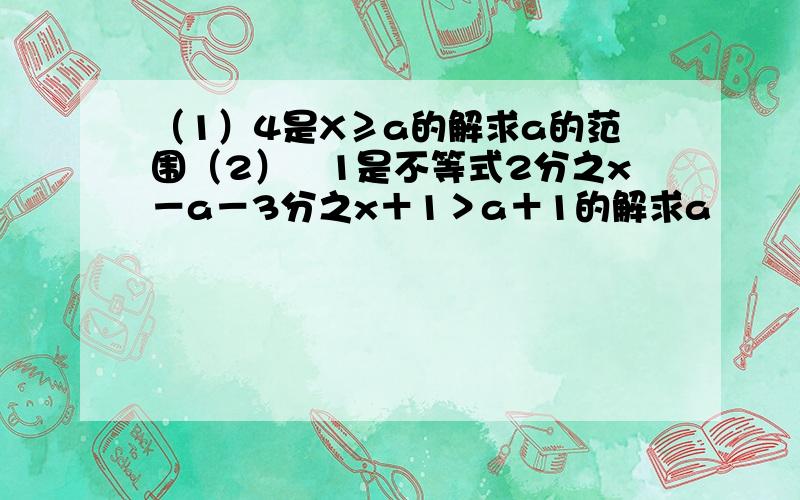 （1）4是X≥a的解求a的范围（2）﹣1是不等式2分之x－a－3分之x＋1＞a＋1的解求a