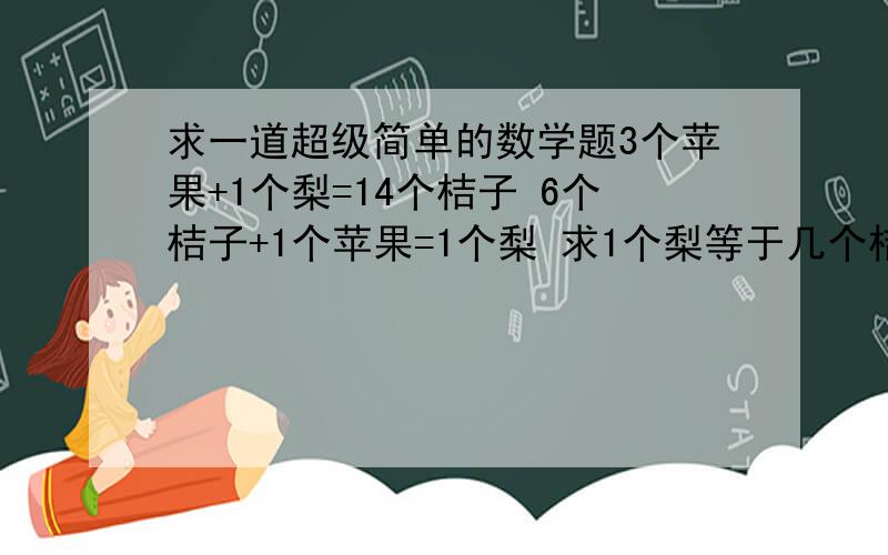 求一道超级简单的数学题3个苹果+1个梨=14个桔子 6个桔子+1个苹果=1个梨 求1个梨等于几个桔子 要有算式和讲解 当然也要有答案