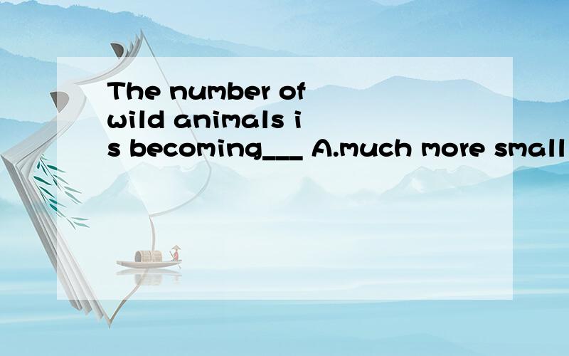 The number of wild animals is becoming___ A.much more small B.much smaller C.smaller and smaller