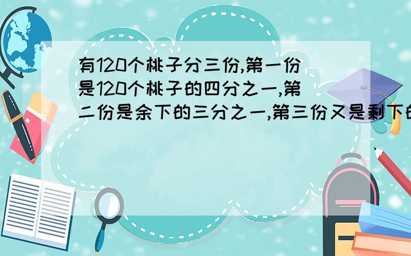 有120个桃子分三份,第一份是120个桃子的四分之一,第二份是余下的三分之一,第三份又是剩下的二分之一请问那份桃子多?