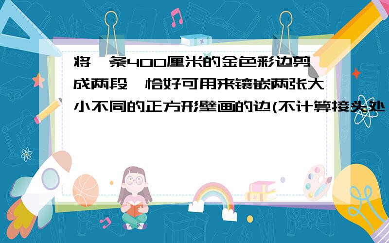 将一条400厘米的金色彩边剪成两段,恰好可用来镶嵌两张大小不同的正方形壁画的边(不计算接头处）已知两张壁画的面积相差4000平方厘米,问这条彩色边应剪成多长的两段