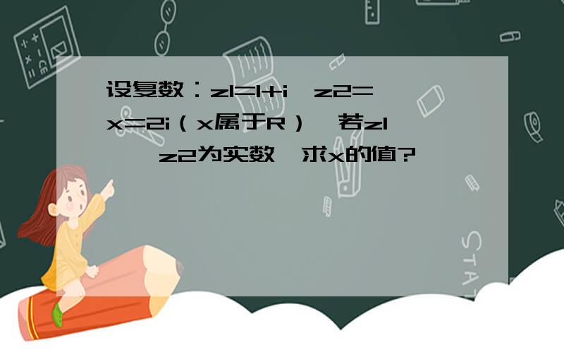 设复数：z1=1+i,z2=x=2i（x属于R）,若z1 、 z2为实数,求x的值?