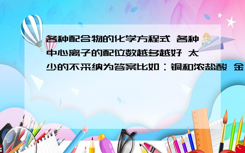 各种配合物的化学方程式 各种中心离子的配位数越多越好 太少的不采纳为答案比如：铜和浓盐酸 金和王水 NACN与金 O2 H2O2和FE(CN)6^3- AGBR和NA2S2O3 AGBR和NH3 再加H+等等 因为最近在学配位化学 我