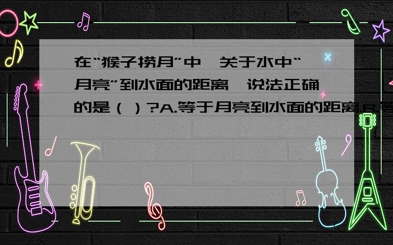 在“猴子捞月”中,关于水中“月亮”到水面的距离,说法正确的是（）?A.等于月亮到水面的距离.B.等于水面到水底的距离.C.等于月亮到水底的距离.D.等于0.