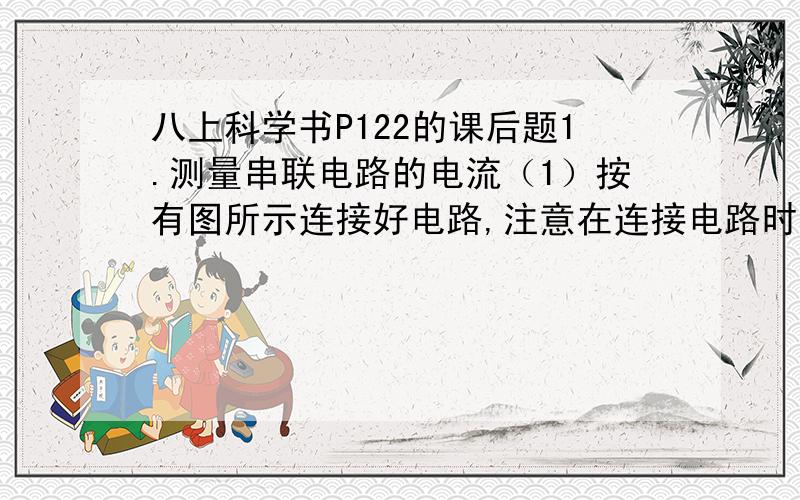 八上科学书P122的课后题1.测量串联电路的电流（1）按有图所示连接好电路,注意在连接电路时开关应断开（2）闭合和断开开关,观察并记录两灯的发光情况：（ ）（3）将开关改接到灯L1和灯L2