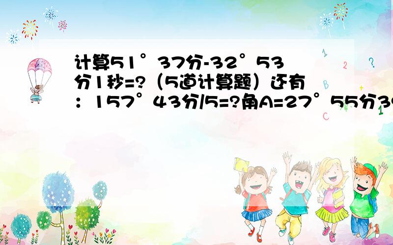 计算51°37分-32°53分1秒=?（5道计算题）还有：157°43分/5=?角A=27°55分39秒,则：6角A=1/5角A约等于?90°-角A=?一道题一分````