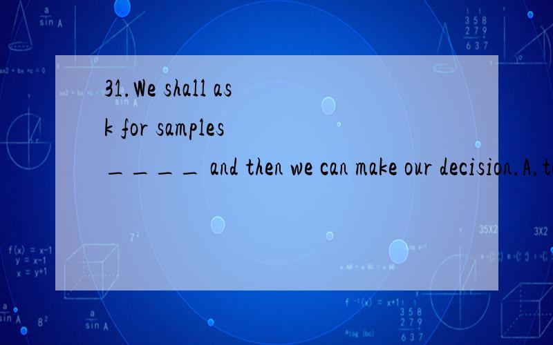 31.We shall ask for samples ____ and then we can make our decision.A.to be sent B.being sent C.to send D.to have been sent 32.Tom was very happy when his parents told him that they ____ back to America soon.A.would come B.will come C.is coming D.are