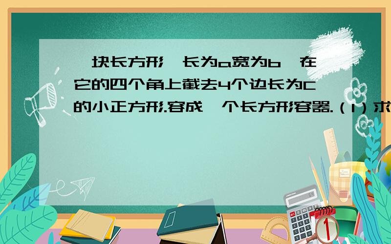 一块长方形,长为a宽为b,在它的四个角上截去4个边长为C的小正方形.容成一个长方形容器.（1）求这个容器的容积：（2）求容器的表面积：（2）求容器的表面积：（铁板厚度忽略不计）