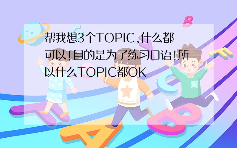 帮我想3个TOPIC,什么都可以!目的是为了练习口语!所以什么TOPIC都OK