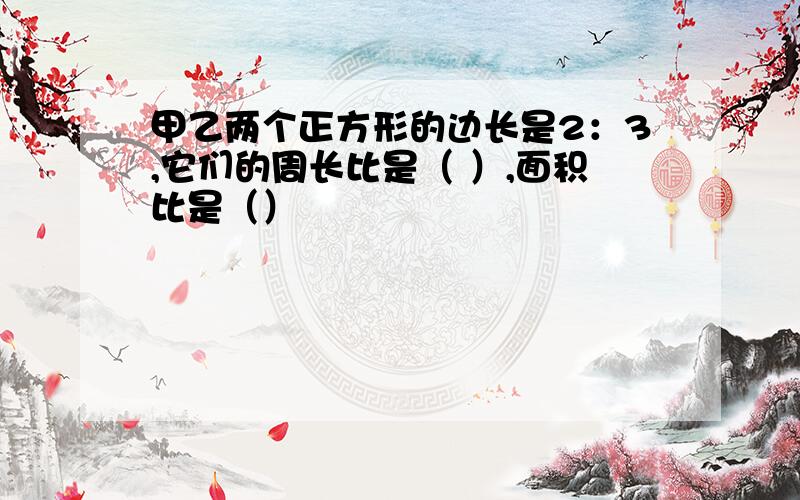 甲乙两个正方形的边长是2：3,它们的周长比是（ ）,面积比是（）